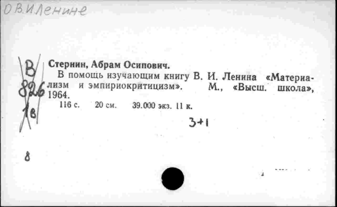 ﻿о иленнн-е
\ О Стернин, Абрам Осипович.
\Ч В помощь изучающим книгу В. И. Ленина «Материа-00/лизм и эмпириокритицизм». М., «Высш, школа» ЧяМ? 1964.
У (	116 с. 20 см. 39.000 экз. 11 к.
Дв1	5*1